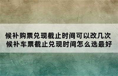 候补购票兑现截止时间可以改几次 候补车票截止兑现时间怎么选最好